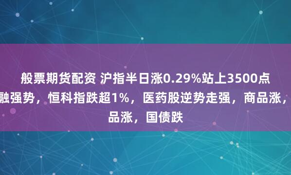 般票期货配资 沪指半日涨0.29%站上3500点，大金融强势，恒科指跌超1%，医药股逆势走强，商品涨，国债跌