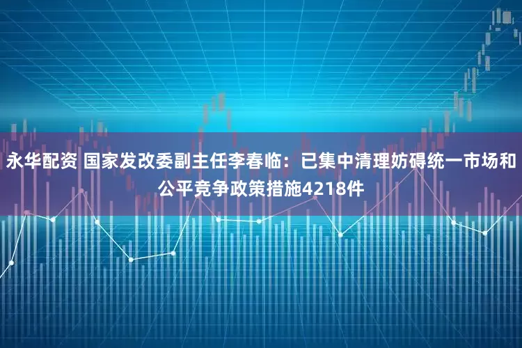 永华配资 国家发改委副主任李春临：已集中清理妨碍统一市场和公平竞争政策措施4218件