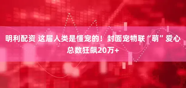 明利配资 这届人类是懂宠的！封面宠物联“萌”爱心总数狂飙20万+