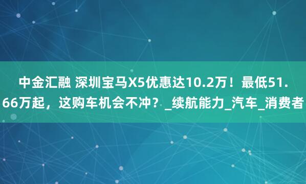 中金汇融 深圳宝马X5优惠达10.2万！最低51.66万起，这购车机会不冲？_续航能力_汽车_消费者