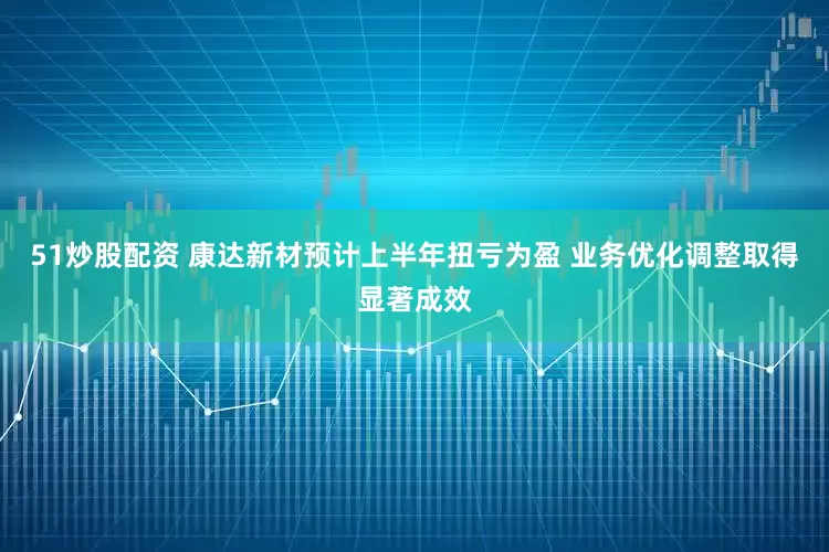51炒股配资 康达新材预计上半年扭亏为盈 业务优化调整取得显著成效