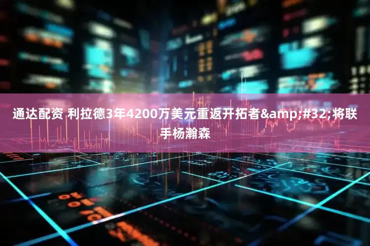 通达配资 利拉德3年4200万美元重返开拓者&#32;将联手杨瀚森