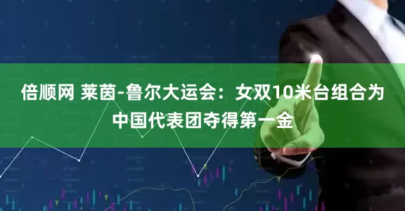 倍顺网 莱茵-鲁尔大运会：女双10米台组合为中国代表团夺得第一金