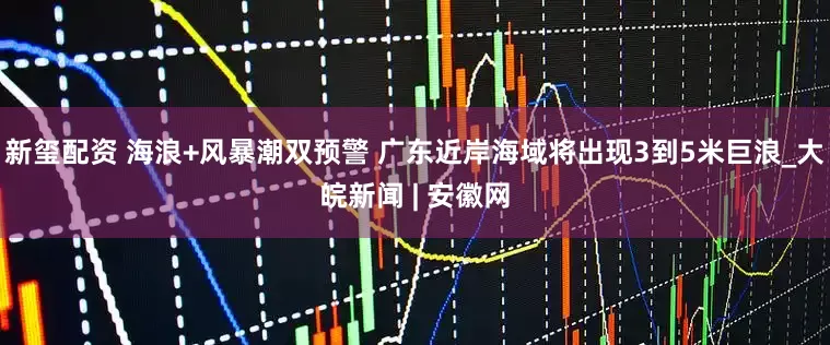 新玺配资 海浪+风暴潮双预警 广东近岸海域将出现3到5米巨浪_大皖新闻 | 安徽网