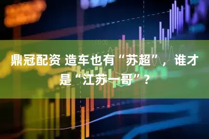 鼎冠配资 造车也有“苏超”，谁才是“江苏一哥”？
