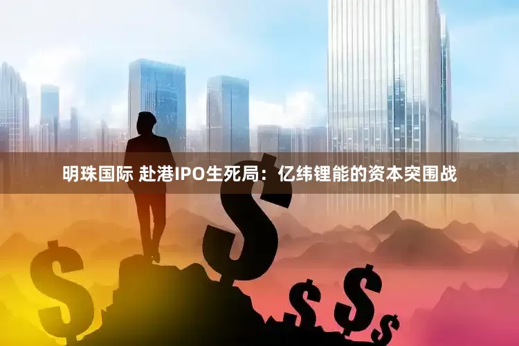 明珠国际 赴港IPO生死局：亿纬锂能的资本突围战