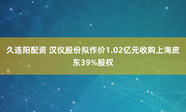 久连阳配资 汉仪股份拟作价1.02亿元收购上海皮东39%股权