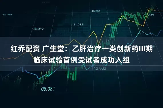 红乔配资 广生堂：乙肝治疗一类创新药III期临床试验首例受试者成功入组