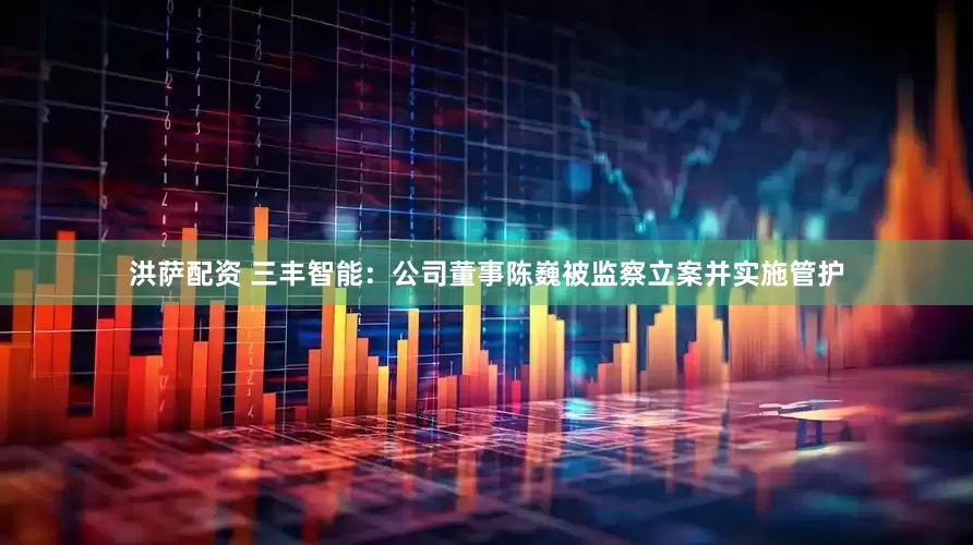 洪萨配资 三丰智能：公司董事陈巍被监察立案并实施管护