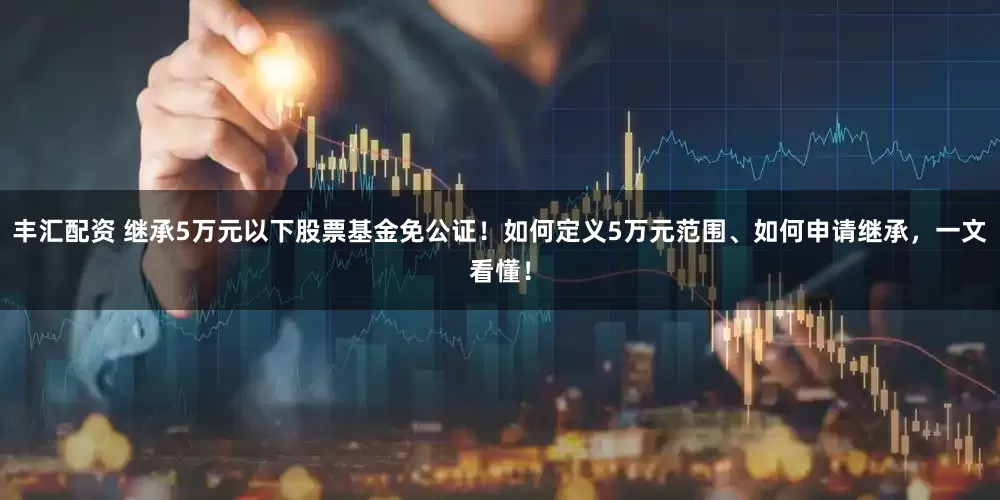 丰汇配资 继承5万元以下股票基金免公证！如何定义5万元范围、如何申请继承，一文看懂！
