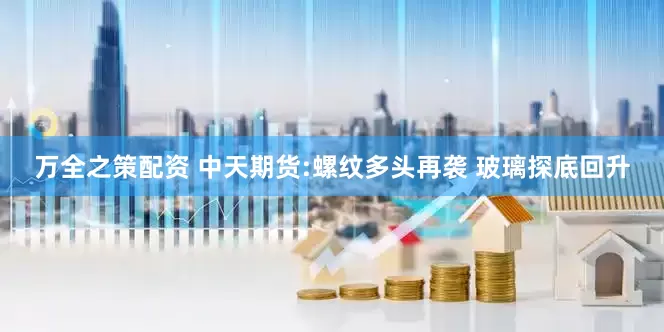 万全之策配资 中天期货:螺纹多头再袭 玻璃探底回升