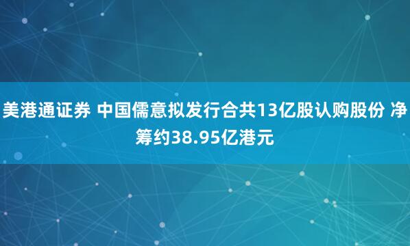 美港通证券 中国儒意拟发行合共13亿股认购股份 净筹约38.95亿港元