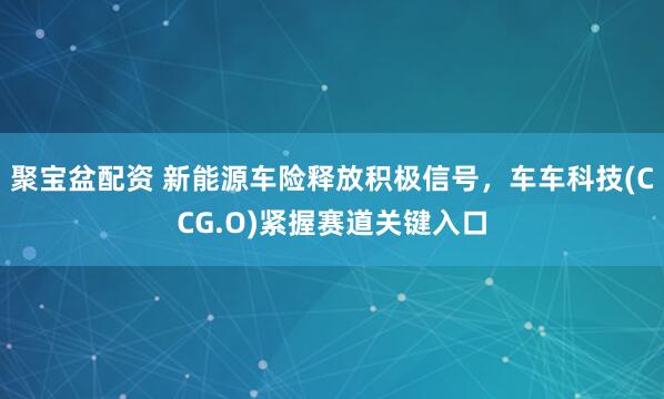 聚宝盆配资 新能源车险释放积极信号，车车科技(CCG.O)紧握赛道关键入口