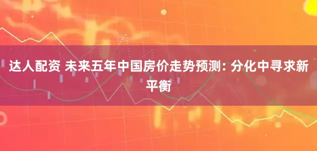 达人配资 未来五年中国房价走势预测: 分化中寻求新平衡