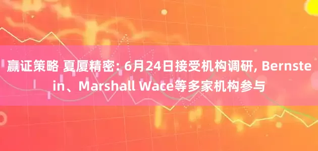 赢证策略 夏厦精密: 6月24日接受机构调研, Bernstein、Marshall Wace等多家机构参与