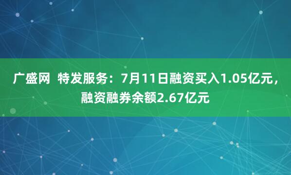 广盛网  特发服务：7月11日融资买入1.05亿元，融资融券余额2.67亿元