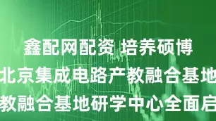 鑫配网配资 培养硕博研究生,北京集成电路产教融合基地研学中心全面启用
