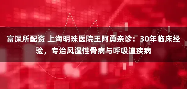 富深所配资 上海明珠医院王阿勇亲诊:30年临床经验,专治风湿性骨病与呼吸道疾病