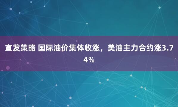 宣发策略 国际油价集体收涨，美油主力合约涨3.74%