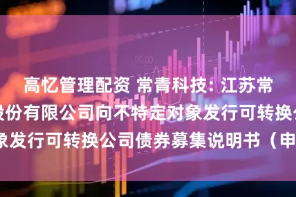 高忆管理配资 常青科技: 江苏常青树新材料科技股份有限公司向不特定对象发行可转换公司债券募集说明书（申报稿）