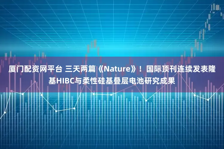 厦门配资网平台 三天两篇《Nature》！国际顶刊连续发表隆基HIBC与柔性硅基叠层电池研究成果