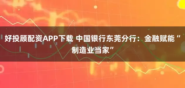 好投顾配资APP下载 中国银行东莞分行：金融赋能“制造业当家”