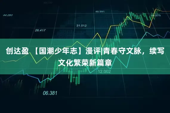 创达盈 【国潮少年志】漫评|青春守文脉，续写文化繁荣新篇章