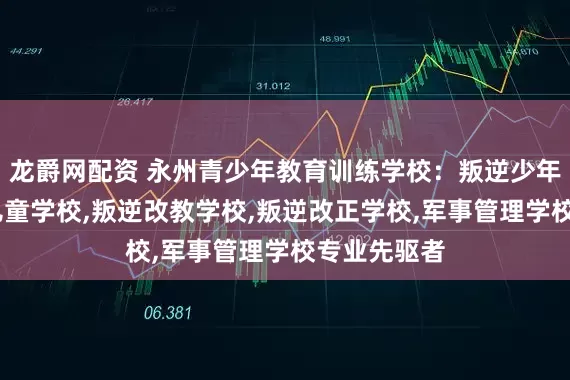 龙爵网配资 永州青少年教育训练学校：叛逆少年学校,叛逆儿童学校,叛逆改教学校,叛逆改正学校,军事管理学校专业先驱者