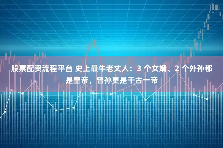 股票配资流程平台 史上最牛老丈人：3 个女婿、2 个外孙都是皇帝，曾孙更是千古一帝