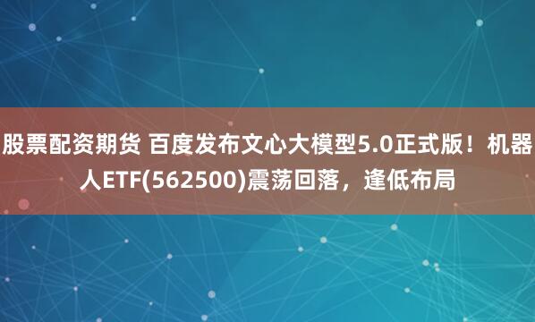 股票配资期货 百度发布文心大模型5.0正式版！机器人ETF(562500)震荡回落，逢低布局