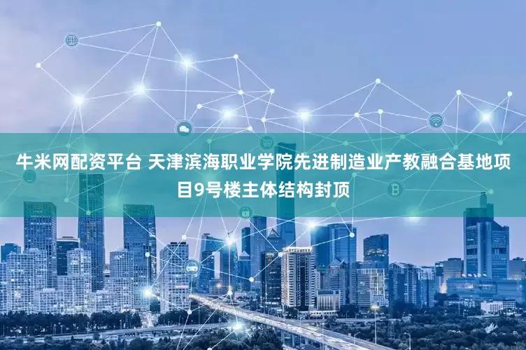 牛米网配资平台 天津滨海职业学院先进制造业产教融合基地项目9号楼主体结构封顶