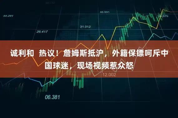 诚利和  热议！詹姆斯抵沪，外籍保镖呵斥中国球迷，现场视频惹众怒