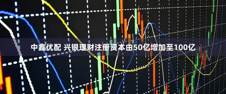 中鑫优配 兴银理财注册资本由50亿增加至100亿