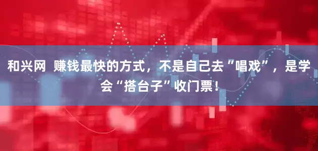 和兴网  赚钱最快的方式，不是自己去“唱戏”，是学会“搭台子”收门票！