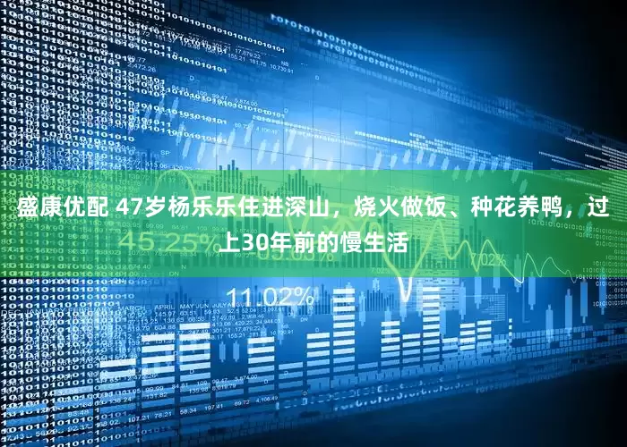 盛康优配 47岁杨乐乐住进深山，烧火做饭、种花养鸭，过上30年前的慢生活